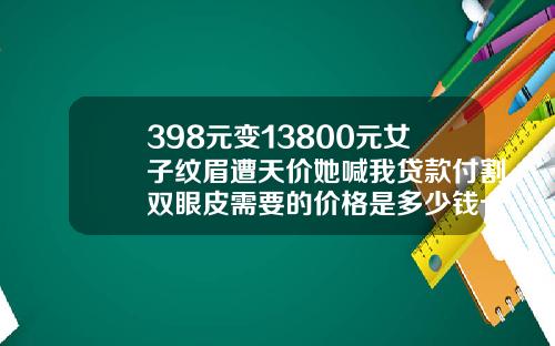 398元变13800元女子纹眉遭天价她喊我贷款付割双眼皮需要的价格是多少钱一次呢