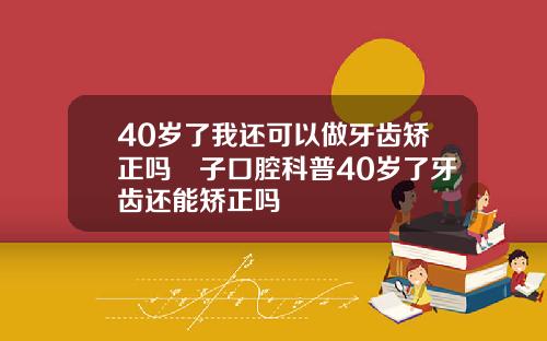 40岁了我还可以做牙齿矫正吗葉子口腔科普40岁了牙齿还能矫正吗