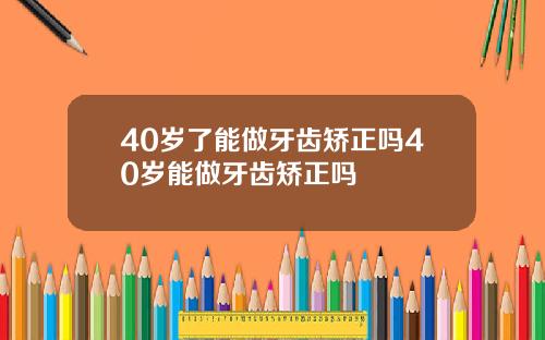 40岁了能做牙齿矫正吗40岁能做牙齿矫正吗