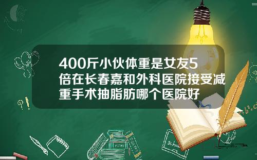 400斤小伙体重是女友5倍在长春嘉和外科医院接受减重手术抽脂肪哪个医院好