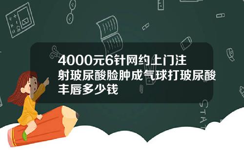 4000元6针网约上门注射玻尿酸脸肿成气球打玻尿酸丰唇多少钱