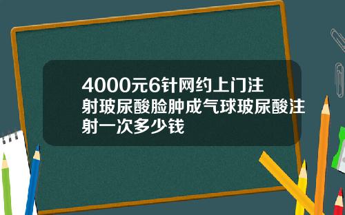 4000元6针网约上门注射玻尿酸脸肿成气球玻尿酸注射一次多少钱