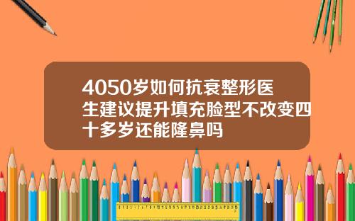 4050岁如何抗衰整形医生建议提升填充脸型不改变四十多岁还能隆鼻吗