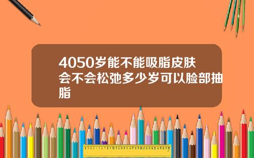 4050岁能不能吸脂皮肤会不会松弛多少岁可以脸部抽脂