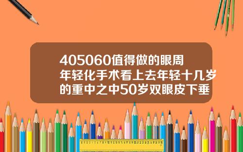 405060值得做的眼周年轻化手术看上去年轻十几岁的重中之中50岁双眼皮下垂可手术吗