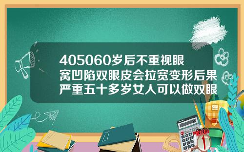 405060岁后不重视眼窝凹陷双眼皮会拉宽变形后果严重五十多岁女人可以做双眼皮吗