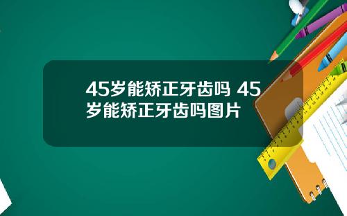 45岁能矫正牙齿吗 45岁能矫正牙齿吗图片