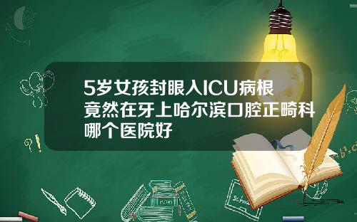 5岁女孩封眼入ICU病根竟然在牙上哈尔滨口腔正畸科哪个医院好