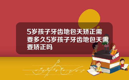 5岁孩子牙齿地包天矫正需要多久5岁孩子牙齿地包天需要矫正吗