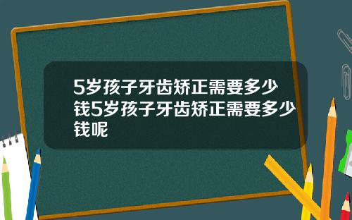 5岁孩子牙齿矫正需要多少钱5岁孩子牙齿矫正需要多少钱呢