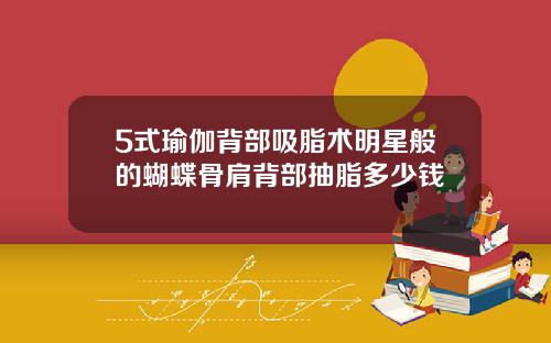 5式瑜伽背部吸脂术明星般的蝴蝶骨肩背部抽脂多少钱