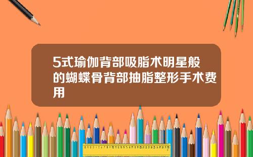 5式瑜伽背部吸脂术明星般的蝴蝶骨背部抽脂整形手术费用