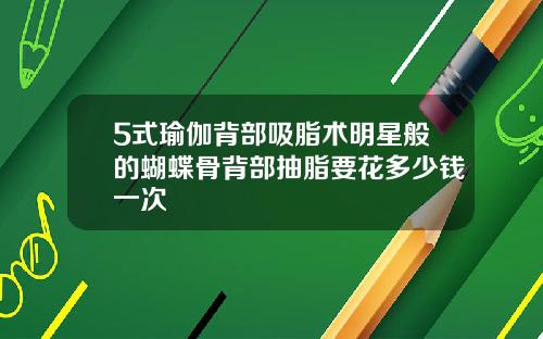 5式瑜伽背部吸脂术明星般的蝴蝶骨背部抽脂要花多少钱一次