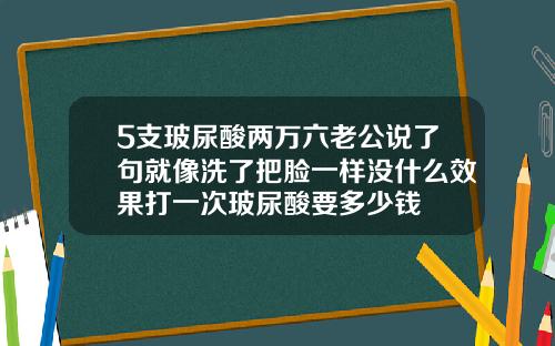 5支玻尿酸两万六老公说了句就像洗了把脸一样没什么效果打一次玻尿酸要多少钱