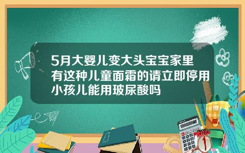 5月大婴儿变大头宝宝家里有这种儿童面霜的请立即停用小孩儿能用玻尿酸吗