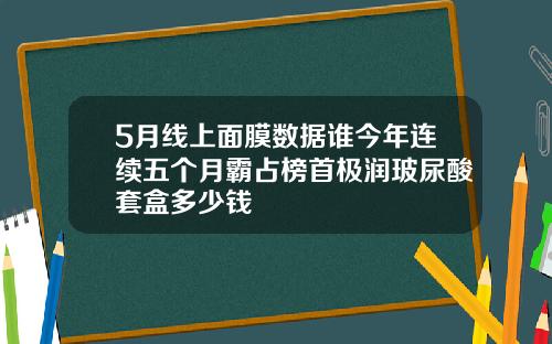 5月线上面膜数据谁今年连续五个月霸占榜首极润玻尿酸套盒多少钱
