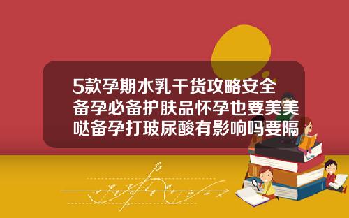 5款孕期水乳干货攻略安全备孕必备护肤品怀孕也要美美哒备孕打玻尿酸有影响吗要隔时间