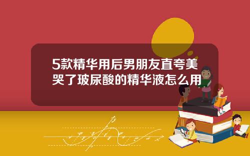5款精华用后男朋友直夸美哭了玻尿酸的精华液怎么用