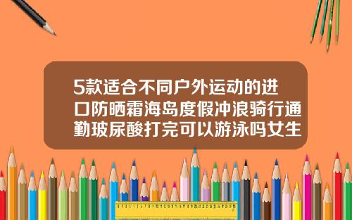 5款适合不同户外运动的进口防晒霜海岛度假冲浪骑行通勤玻尿酸打完可以游泳吗女生