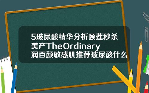 5玻尿酸精华分析颐莲秒杀美产TheOrdinary润百颜敏感肌推荐玻尿酸什么牌子的比较好一点