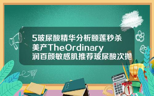 5玻尿酸精华分析颐莲秒杀美产TheOrdinary润百颜敏感肌推荐玻尿酸次抛哪个品牌好