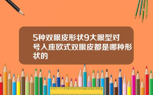 5种双眼皮形状9大眼型对号入座欧式双眼皮都是哪种形状的