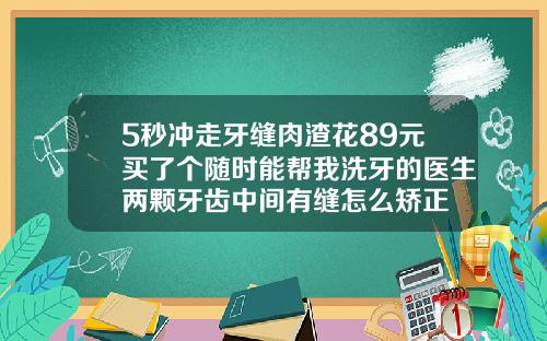 5秒冲走牙缝肉渣花89元买了个随时能帮我洗牙的医生两颗牙齿中间有缝怎么矫正