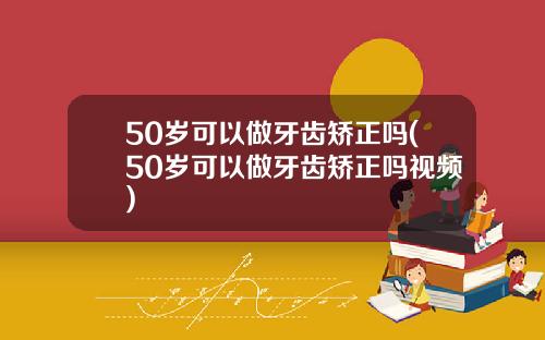 50岁可以做牙齿矫正吗(50岁可以做牙齿矫正吗视频)