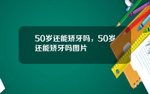 50岁还能矫牙吗，50岁还能矫牙吗图片