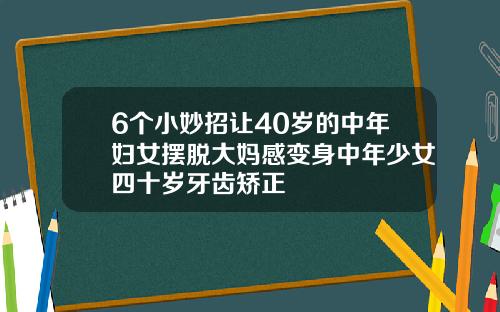 6个小妙招让40岁的中年妇女摆脱大妈感变身中年少女四十岁牙齿矫正