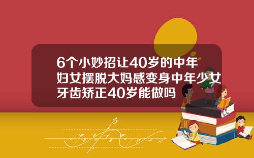 6个小妙招让40岁的中年妇女摆脱大妈感变身中年少女牙齿矫正40岁能做吗
