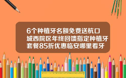 6个种植牙名额免费送杭口城西院区年终回馈指定种植牙套餐85折优惠临安哪里看牙齿好