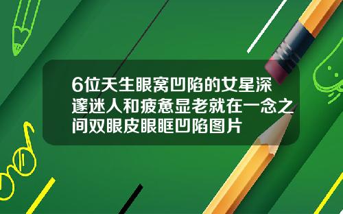 6位天生眼窝凹陷的女星深邃迷人和疲惫显老就在一念之间双眼皮眼眶凹陷图片