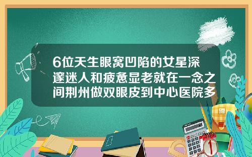 6位天生眼窝凹陷的女星深邃迷人和疲惫显老就在一念之间荆州做双眼皮到中心医院多远