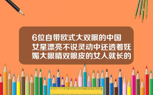 6位自带欧式大双眼的中国女星漂亮不说灵动中还透着妩媚大眼睛双眼皮的女人就长的漂亮吗