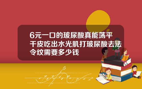 6元一口的玻尿酸真能荡平干皮吃出水光肌打玻尿酸去法令纹需要多少钱