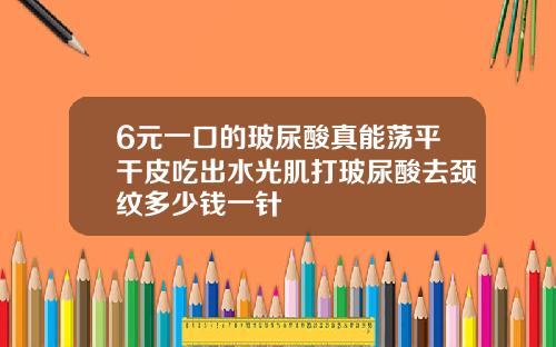 6元一口的玻尿酸真能荡平干皮吃出水光肌打玻尿酸去颈纹多少钱一针