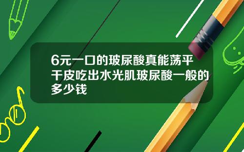 6元一口的玻尿酸真能荡平干皮吃出水光肌玻尿酸一般的多少钱