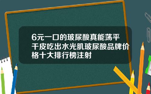 6元一口的玻尿酸真能荡平干皮吃出水光肌玻尿酸品牌价格十大排行榜注射
