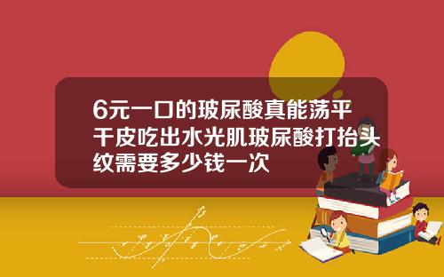 6元一口的玻尿酸真能荡平干皮吃出水光肌玻尿酸打抬头纹需要多少钱一次