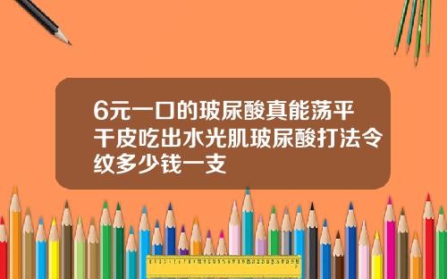 6元一口的玻尿酸真能荡平干皮吃出水光肌玻尿酸打法令纹多少钱一支