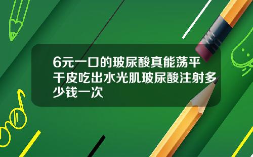 6元一口的玻尿酸真能荡平干皮吃出水光肌玻尿酸注射多少钱一次