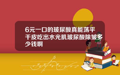 6元一口的玻尿酸真能荡平干皮吃出水光肌玻尿酸除皱多少钱啊