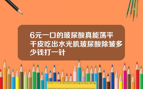 6元一口的玻尿酸真能荡平干皮吃出水光肌玻尿酸除皱多少钱打一针