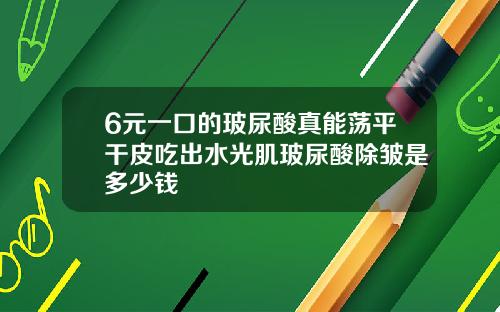 6元一口的玻尿酸真能荡平干皮吃出水光肌玻尿酸除皱是多少钱