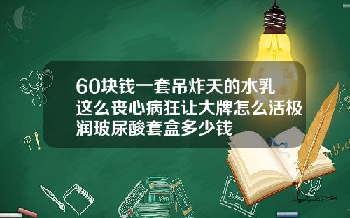 60块钱一套吊炸天的水乳这么丧心病狂让大牌怎么活极润玻尿酸套盒多少钱