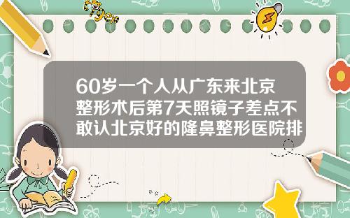 60岁一个人从广东来北京整形术后第7天照镜子差点不敢认北京好的隆鼻整形医院排名