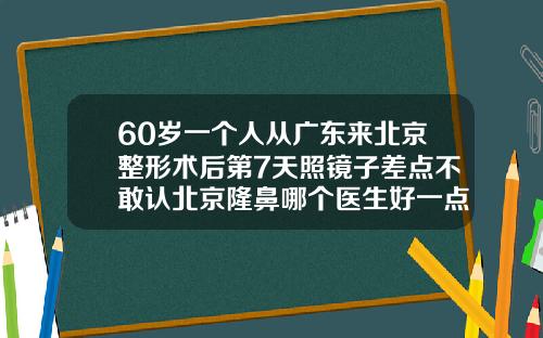 60岁一个人从广东来北京整形术后第7天照镜子差点不敢认北京隆鼻哪个医生好一点