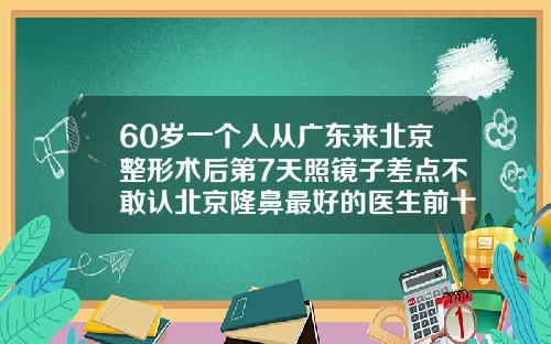 60岁一个人从广东来北京整形术后第7天照镜子差点不敢认北京隆鼻最好的医生前十名