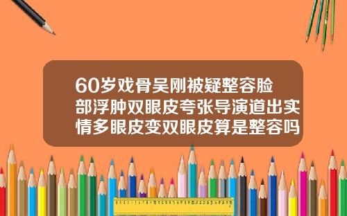 60岁戏骨吴刚被疑整容脸部浮肿双眼皮夸张导演道出实情多眼皮变双眼皮算是整容吗
